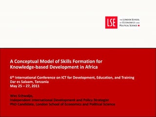 A Conceptual Model of Skills Formation for  Knowledge-based Development in Africa 6 th  International Conference on ICT for Development, Education, and Training Dar es Salaam, Tanzania May 25 – 27, 2011  Wes Schwalje,  Independent International Development and Policy Strategist PhD Candidate, London School of Economics and Political Science 