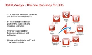 DACX Ameyo - The one stop shop for CCs All-in-one suite for Inbound, Outbound and Blended processes in CCs IP-based scalable, extensible platform that curbs costs and increases automation Innovatively packaged for businesses, processes and enterprises Deployment flexibility for VoIP, and TDM based networks 