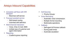 Ameyo Inbound Capabilities Complete call flows with IVR Designer Maximize self-service Focused assisted service Skill-based routing Unlimited skill definition Multi-Channel interaction Voice, Chat, E-mail, SMS Unified view of customer and agent information Reporting Cradle-to-grave reporting Call Queuing Priority Groups Voice Recording Automatic voice compression Multiple format recording Multimedia operations Callback Self-agent & Process callback During peak times Automate escalation 