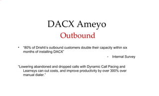 “ 80% of Drishti’s outbound customers double their capacity within six months of installing DACX” Internal Survey “ Lowering abandoned and dropped calls with Dynamic Call Pacing and Learnsys can cut costs, and improve productivity by over 300% over manual dialer.” DACX Ameyo   Outbound 