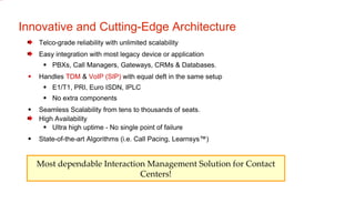 Innovative and Cutting-Edge Architecture Telco-grade reliability with unlimited scalability Easy integration with most legacy device or application  PBXs, Call Managers, Gateways, CRMs & Databases. Handles  TDM  &  VoIP (SIP)  with equal deft in the same setup E1/T1, PRI, Euro ISDN, IPLC No extra components Seamless Scalability from tens to thousands of seats. High Availability Ultra high uptime - No single point of failure State-of-the-art Algorithms (i.e. Call Pacing, Learnsys™)‏ Most dependable Interaction Management Solution for Contact Centers! 