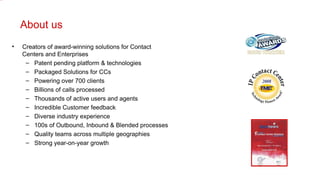 About us Creators of award-winning solutions for Contact Centers and Enterprises Patent pending platform & technologies Packaged Solutions for CCs Powering over 700 clients Billions of calls processed Thousands of active users and agents Incredible Customer feedback Diverse industry experience 100s of Outbound, Inbound & Blended processes Quality teams across multiple geographies Strong year-on-year growth  
