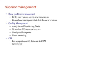 Superior management Basic workforce management Bird’s eye view of agents and campaigns Centralized management of distributed workforce Quality Management  Analysis and Monitoring Tools More than 200 standard reports Configurable reports Voice recording CTI Pre-integration with database & CRM Screen pop 