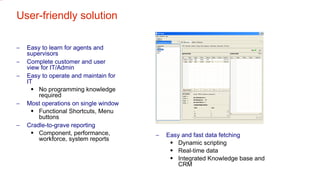User-friendly solution Easy to learn for agents and supervisors Complete customer and user view for IT/Admin Easy to operate and maintain for IT No programming knowledge required Most operations on single window Functional Shortcuts, Menu buttons Cradle-to-grave reporting Component, performance, workforce, system reports Easy and fast data fetching Dynamic scripting Real-time data Integrated Knowledge base and CRM 