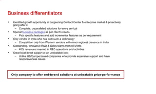 Business differentiators Identified growth opportunity in burgeoning Contact Center & enterprise market & proactively going after it Complete, unparalleled solutions for every vertical Special  business packages  as per client’s needs Pick specific features and add incremental features as per requirement Only vendor in India who has built such a technology Competition only from Western vendors with minor regional presence in India Outstanding, innovative R&D & Sales teams from IITs/IIMs 40% revenues invested in R&D operations and activities Great local direct support at an unbeatable cost Unlike US/Europe based companies who provide expensive support and have responsiveness issues Only company to offer end-to-end solutions at unbeatable price-performance 
