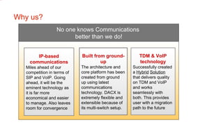 Why us? No one knows Communications  better than we do! Built from ground-up The architecture and core platform has been created from ground up using latest communications technology. DACX is extremely flexible and extensible because of its multi-switch setup.   IP-based communications Miles ahead of our competition in terms of SIP and VoIP. Going ahead, it will be the eminent technology as it is far more economical and easier to manage. Also leaves room for convergence TDM & VoIP technology Successfully created a  Hybrid   Solution  that delivers quality on TDM and VoIP and works seamlessly with both. This provides user with a migration path to the future 