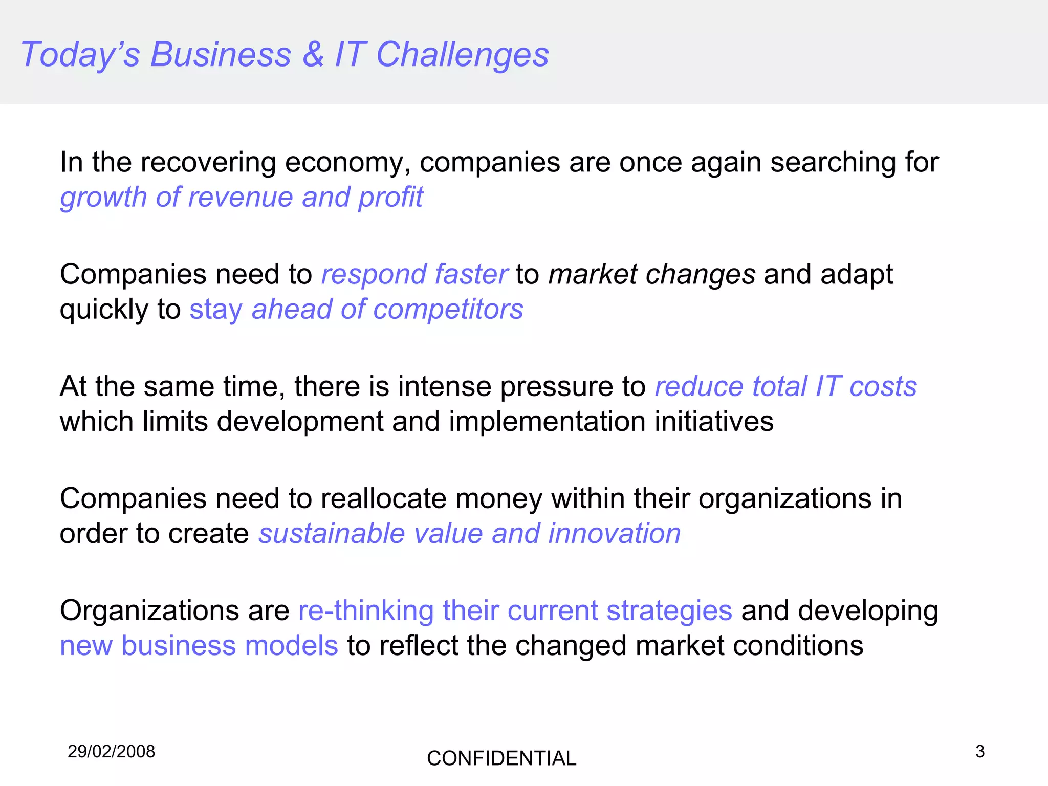 Today’s Business & IT Challenges In the recovering economy, companies are once again searching for  growth of revenue and profit Companies need to  respond faster  to  market changes  and adapt quickly to  stay  ahead of competitors   At the same time, there is intense pressure to  reduce total IT costs  which limits development and implementation initiatives Companies need to reallocate money within their organizations in order to create  sustainable value and innovation Organizations are  re-thinking their current strategies  and developing  new business models  to reflect the changed market conditions 