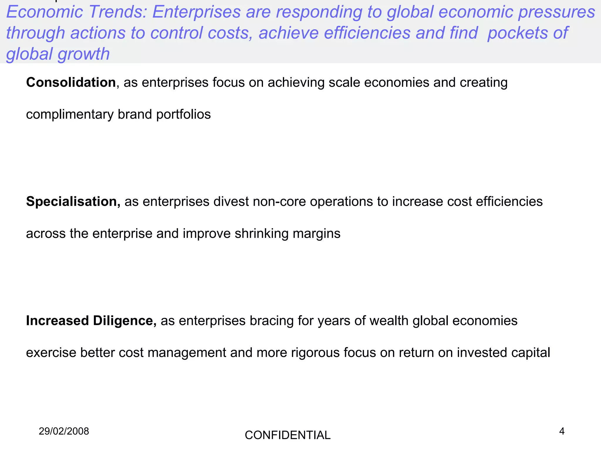 Economic Trends: Enterprises are responding to global economic pressures through actions to control costs, achieve efficiencies and find  pockets of global growth Globalisation,  as enterprises expand into new markets to boost sales and secure low cost production facilities Consolidation , as enterprises focus on achieving scale economies and creating complimentary brand portfolios Specialisation,  as enterprises divest non-core operations to increase cost efficiencies across the enterprise and improve shrinking margins Increased Diligence,  as enterprises bracing for years of wealth global economies exercise better cost management and more rigorous focus on return on invested capital 