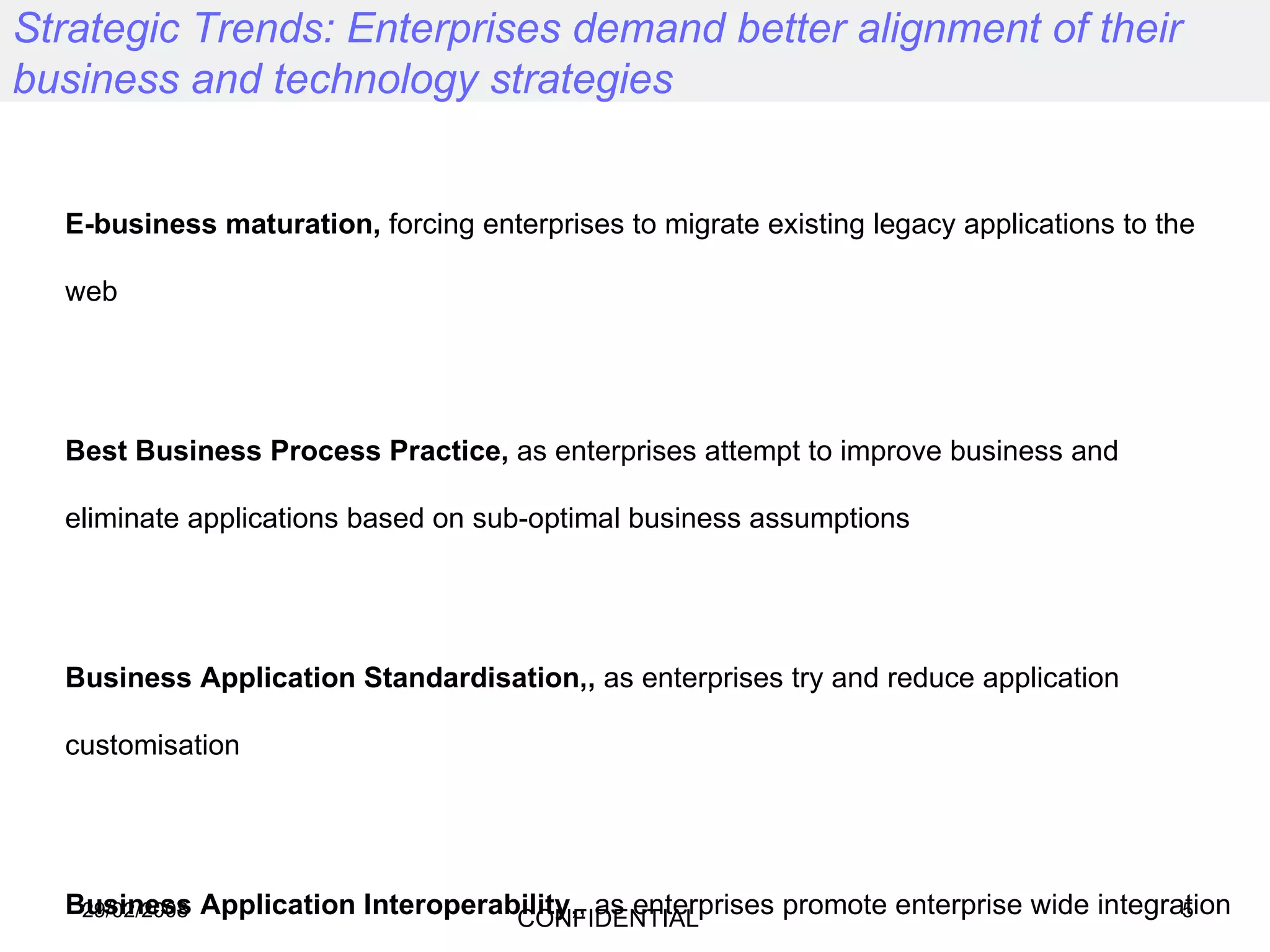 Strategic Trends: Enterprises demand better alignment of their business and technology strategies E-business maturation,  forcing enterprises to migrate existing legacy applications to the web Best Business Process Practice,  as enterprises attempt to improve business and eliminate applications based on sub-optimal business assumptions Business Application Standardisation,,  as enterprises try and reduce application customisation Business Application Interoperability ,, as enterprises promote enterprise wide integration and look to participate in net-markets, next generation business models and multi enterprise networks Integrated Global Resource Utilisation , as enterprises realise the cost advantage of using lower cost labour resources to achieve cost efficiency goals 