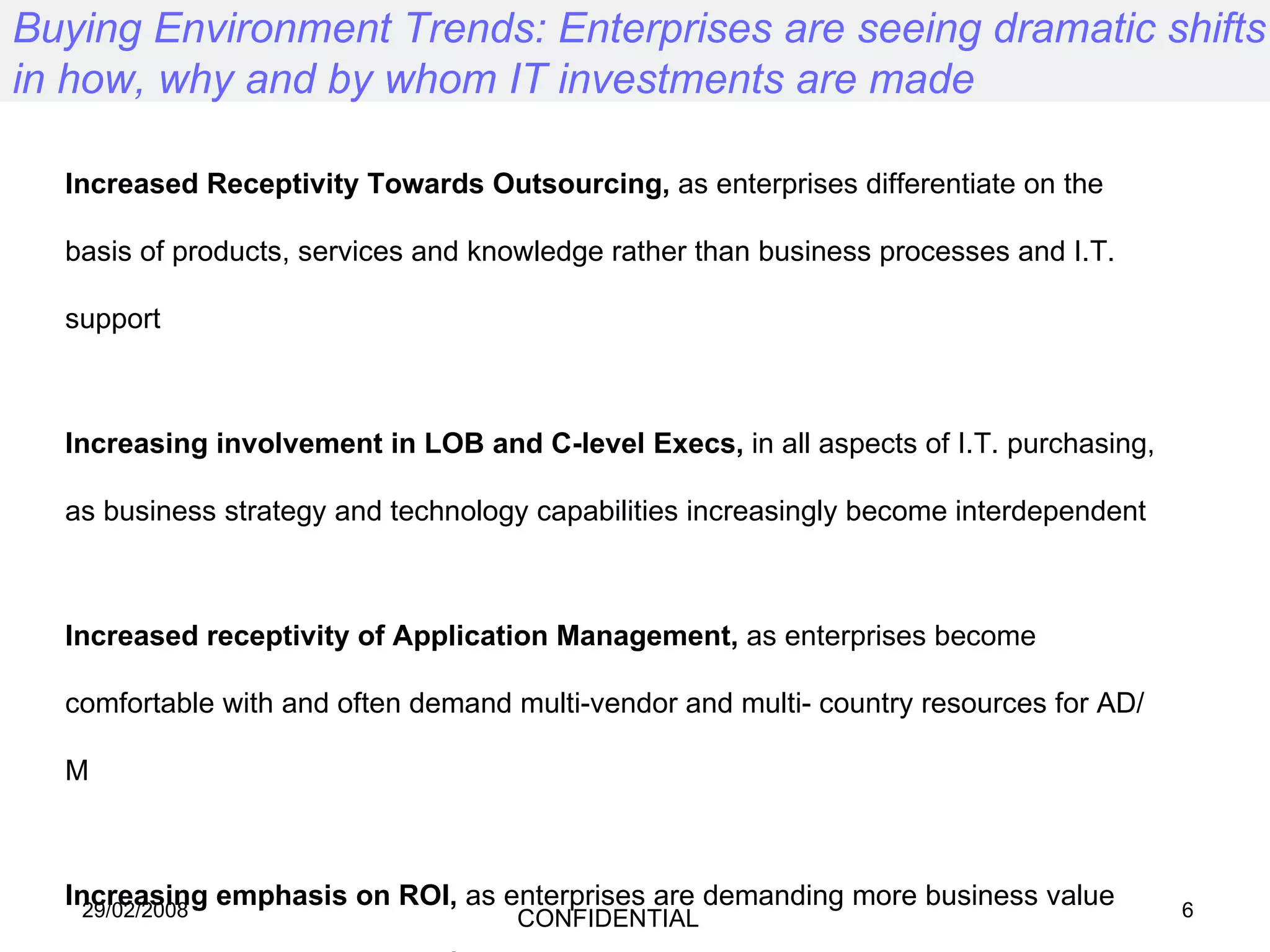 Buying Environment Trends: Enterprises are seeing dramatic shifts in how, why and by whom IT investments are made Increased Receptivity Towards Outsourcing,  as enterprises differentiate on the basis of products, services and knowledge rather than business processes and I.T. support Increasing involvement in LOB and C-level Execs,  in all aspects of I.T. purchasing, as business strategy and technology capabilities increasingly become interdependent Increased receptivity of Application Management,  as enterprises become comfortable with and often demand multi-vendor and multi- country resources for AD/M Increasing emphasis on ROI,  as enterprises are demanding more business value and productivity improvement from expensive technology investments Continued Demand for skilled I.T. Resources,  especially for specialised applications core to industry competitiveness 