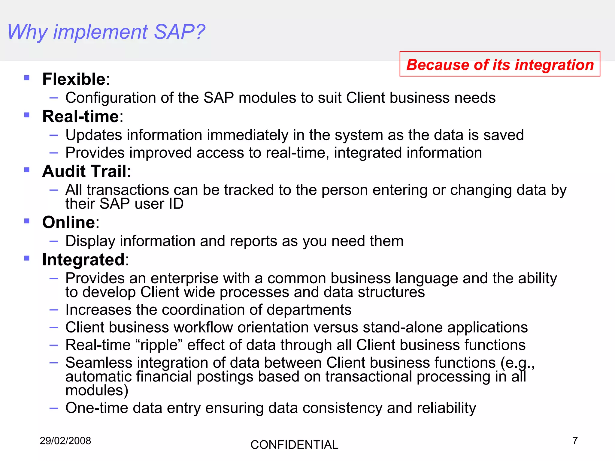 Why implement SAP?   Flexible :  Configuration of the SAP modules to suit Client business needs Real-time : Updates information immediately in the system as the data is saved  Provides improved access to real-time, integrated information Audit Trail :  All transactions can be tracked to the person entering or changing data by their SAP user ID Online :  Display information and reports as you need them Integrated :  Provides an enterprise with a common business language and the ability to develop Client wide processes and data structures Increases the coordination of departments Client business workflow orientation versus stand-alone applications Real-time “ripple” effect of data through all Client business functions Seamless integration of data between Client business functions (e.g., automatic financial postings based on transactional processing in all modules) One-time data entry ensuring data consistency and reliability Because of its integration 