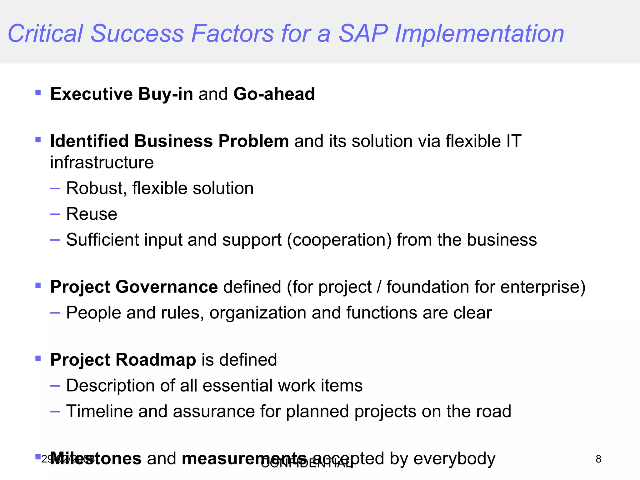 Critical Success Factors for a SAP Implementation Executive Buy-in  and  Go-ahead Identified Business Problem  and its solution via flexible IT infrastructure Robust, flexible solution Reuse Sufficient input and support (cooperation) from the business  Project Governance  defined (for project / foundation for enterprise) People and rules, organization and functions are clear Project Roadmap  is defined  Description of all essential work items Timeline and assurance for planned projects on the road Milestones  and  measurements  accepted by everybody 