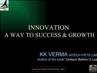 KK VERMA  MTECH FIETE LIMA Author of the book  “Unlearn Before U Learn” INNOVATION  A WAY TO SUCCESS & GROWTH Innovative Institute of Unlearning - India 