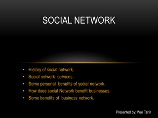 SOCIAL NETWORK



•   History of social network.
•   Social network services.
•   Some personal benefits of social network.
•   How does social Network benefit businesses.
•   Some benefits of business network.

                                                  Presented by: Wail Tahir
 