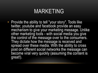 MARKETING
• Provide the ability to tell "your story". Tools like
  twitter, youtube and facebook provide an easy
  mechanism to give your marketing message. Unlike
  other marketing tools - with social media you give
  the control of the message over to the consumers.
  They dictate how the message is received and
  spread over these media. With the ability to cross
  post on different social networks the message can
  become viral very quickly (assuming the content is
  great!).
 