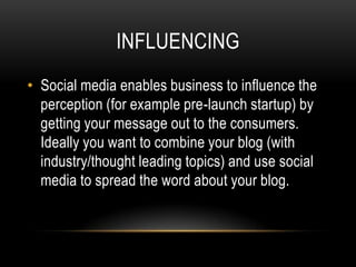 INFLUENCING
• Social media enables business to influence the
  perception (for example pre-launch startup) by
  getting your message out to the consumers.
  Ideally you want to combine your blog (with
  industry/thought leading topics) and use social
  media to spread the word about your blog.
 