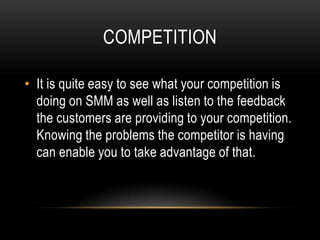 COMPETITION

• It is quite easy to see what your competition is
  doing on SMM as well as listen to the feedback
  the customers are providing to your competition.
  Knowing the problems the competitor is having
  can enable you to take advantage of that.
 