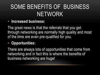 SOME BENEFITS OF BUSINESS
         NETWORK
• Increased business:
The great news is that the referrals that you get
through networking are normally high quality and most
of the time are even pre-qualified for you.
• Opportunities:
There are always lots of opportunities that come from
networking and in fact this is where the benefits of
business networking are huge!
 