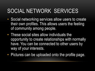 SOCIAL NETWORK SERVICES
• Social networking services allow users to create
  their own profiles. This allows users the feeling
  of community among people.
• These social sites allow individuals the
  opportunity to create relationships with normally
  have. You can be connected to other users by
  way of your interests.
• Pictures can be uploaded onto the profile page.
 