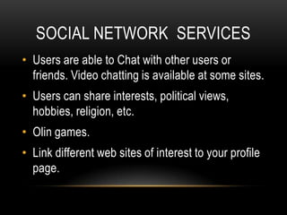 SOCIAL NETWORK SERVICES
• Users are able to Chat with other users or
  friends. Video chatting is available at some sites.
• Users can share interests, political views,
  hobbies, religion, etc.
• Olin games.
• Link different web sites of interest to your profile
  page.
 