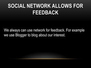 SOCIAL NETWORK ALLOWS FOR
           FEEDBACK


We always can use network for feedback. For example
we use Blogger to blog about our interest.
 