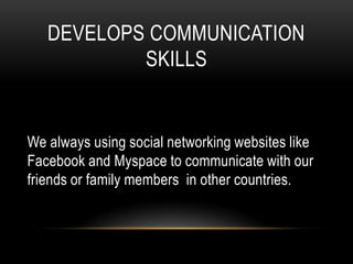 DEVELOPS COMMUNICATION
           SKILLS


We always using social networking websites like
Facebook and Myspace to communicate with our
friends or family members in other countries.
 