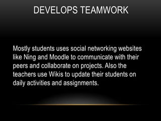 DEVELOPS TEAMWORK


Mostly students uses social networking websites
like Ning and Moodle to communicate with their
peers and collaborate on projects. Also the
teachers use Wikis to update their students on
daily activities and assignments.
 