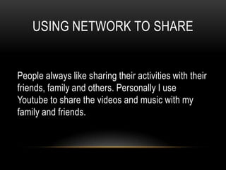 USING NETWORK TO SHARE


People always like sharing their activities with their
friends, family and others. Personally I use
Youtube to share the videos and music with my
family and friends.
 