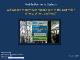 Mobile Payments SeriesTM
       Will Mobile Money ever replace cash in the Last Mile?
                    Where, When, and How?




Menekse Gencer
Mail: mgencer@mpayconnect.com
Skype: meneks80                                            January 7, 2010
Company: www.mpayconnect.com
 