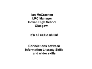 Ian McCracken LRC Manager Govan High School Glasgow.  It’s all about skills! Connections between Information Literacy Skills and wider skills 