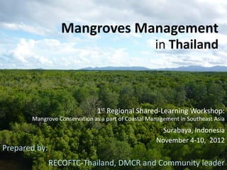 Mangroves Management
in Thailand
1st Regional Shared-Learning Workshop:
Mangrove Conservation as a part of Coastal Management in Southeast Asia
Surabaya, Indonesia
November 4-10, 2012
Prepared by:
RECOFTC-Thailand, DMCR and Community leader
 