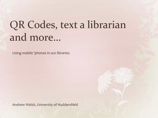 QR Codes, text a librarian and more… Using mobile ‘phones in our libraries Andrew Walsh, University of Huddersfield 