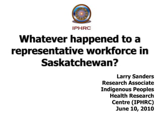 Whatever happened to a representative workforce in Saskatchewan? Larry Sanders Research Associate Indigenous Peoples  Health Research  Centre (IPHRC) June 10, 2010 