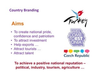 Country Branding


 Aims
• To create national pride,
                     p
  confidence and patriotism
• To attract investment
• H l exports …
  Help        t
• Attract tourists …
• Attract talent

  To achieve a positive national reputation –
   political, industry, tourism, agriculture …
 