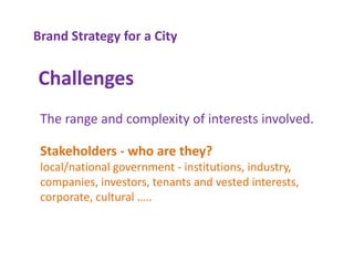 Brand Strategy for a City


Challenges
 The range and complexity of interests involved.
 The range and complexity of interests involved

 Stakeholders  who are they?   
 Stakeholders ‐ who are they?
 local/national government ‐ institutions, industry, 
 companies, investors, tenants and vested interests, 
     p
 corporate, cultural …..
 