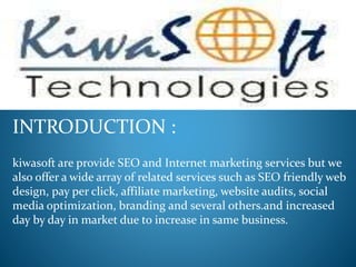 INTRODUCTION :
kiwasoft are provide SEO and Internet marketing services but we
also offer a wide array of related services such as SEO friendly web
design, pay per click, affiliate marketing, website audits, social
media optimization, branding and several others.and increased
day by day in market due to increase in same business.
 