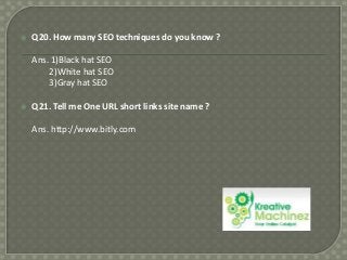

Q20. How many SEO techniques do you know ?
Ans. 1)Black hat SEO
2)White hat SEO
3)Gray hat SEO



Q21. Tell me One URL short links site name ?
Ans. http://www.bitly.com

 