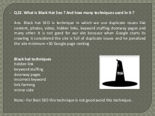 

Q22. What is Black Hat Seo ? And how many techniques used in it ?
Ans. Black hat SEO is technique in which we use duplicate issues like
content, photos, video, hidden links, keyword stuffing doorway pages and
many other. It is not good for our site because when Google starts its
crawling it considered the site is full of duplicate issues and he penalized
the site minimum +30 Google page ranking

Black hat techniques
hidden link
keyword stuffing
doorway pages
incorrect keyword
link farming
mirror side
Note:- For Best SEO this technique is not good avoid this technique..

 
