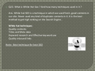 

Q23. What is White Hat Seo ? And how many techniques used in it ?
Ans. White hat SEO is a technique in which we used fresh, good contents in
our site. Never used any kind of duplicate contents in it. It is the best
method to get high ranking on the Search Engine..
White hat techniques
Quality contents
Titles and Meta data
Keyword research and Effective keyword use
Quality inbound links

Note:- Best technique for best SEO

 