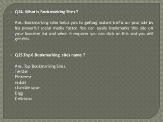 

Q24. What is Bookmarking Sites ?
Ans. Bookmarking sites helps you to getting instant traffic on your site by
his powerful social media factor. You can easily bookmarks this site on
your favorites list and when it requires you can click on this and you will
get this.



Q25.Top 6 Bookmarking sites name ?
Ans. Top Bookmarking Sites.
Twitter
Pinterest
reddit
stumble upon
Digg
Delicious

 