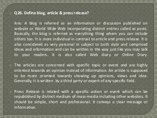 

Q26. Define blog, article & press release?
Ans: A blog is referred as an information or discussion published on
website or World Wide Web incorporating distinct entries called as posts.
Basically, the blog is referred as everything thing where you can include
others too. It is more individual in contrast to article and press release. It is
also considered as very personal in subject to both style and comprised
ideas and information and can be written in the way just like you may talk
to your readers. It is also called Web diary or Online Diary.



The articles are concerned with specific topic or event and are highly
oriented towards an opinion instead of information. An article is supposed
to be more oriented towards showing up opinions, views and idea.
Generally, it is written by a third party or expert of any specific field.



Press Release is related with a specific action or event which can be
republished by distinct medium of mass-media including other websites. It
should be simple, short and professional. It conveys a clear message or
information.

 