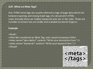 

Q27. What are Meta Tags?
Ans: HTML meta tags are usually referred as tags of page data which sits
between opening and closing head tags of a document’s HTML
code. Actually these are hidden keywords who sits in the code. These are
invisible to visitors but are visible and readable by Search Engines.
Example:
<head>
<title>Not considered as Meta Tag, even required anyway</title>
<meta name=”description” content=”Write your description here” />
<meta name=”keywords” content=”Write your keyword here” />
</head>

 