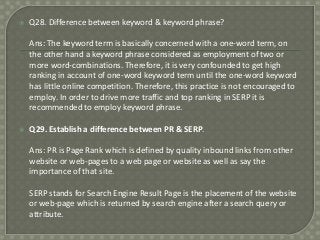 

Q28. Difference between keyword & keyword phrase?
Ans: The keyword term is basically concerned with a one-word term, on
the other hand a keyword phrase considered as employment of two or
more word-combinations. Therefore, it is very confounded to get high
ranking in account of one-word keyword term until the one-word keyword
has little online competition. Therefore, this practice is not encouraged to
employ. In order to drive more traffic and top ranking in SERP it is
recommended to employ keyword phrase.



Q29. Establish a difference between PR & SERP.
Ans: PR is Page Rank which is defined by quality inbound links from other
website or web-pages to a web page or website as well as say the
importance of that site.

SERP stands for Search Engine Result Page is the placement of the website
or web-page which is returned by search engine after a search query or
attribute.

 