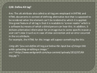 

Q30. Define Alt tag?
Ans: The alt attribute also called as alt tag are employed in XHTML and
HTML documents in context of defining alternative text that is supposed to
be rendered when the element can’t be rendered to which it is applied.
One great feature of alt tag is that it is readable to ‘screen reader’ which is
a software by means of which a blind person can hear this. In addition, it
delivers alternative information for an image due to some specific reason a
user can’t view it such as in case of slow connection and an error occurred
in the src attribute.
For example, the HTML for this image will appear something like this:
<img alt=”you can define alt tag just below the input box of image title
while uploading or editing a image.”
src=”<http://www.webgranth.com/wp-content/uploads/2012/07/Alt
tag.jpg”>

 