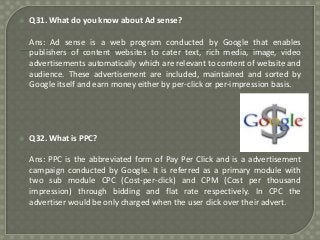 

Q31. What do you know about Ad sense?
Ans: Ad sense is a web program conducted by Google that enables
publishers of content websites to cater text, rich media, image, video
advertisements automatically which are relevant to content of website and
audience. These advertisement are included, maintained and sorted by
Google itself and earn money either by per-click or per-impression basis.



Q32. What is PPC?
Ans: PPC is the abbreviated form of Pay Per Click and is a advertisement
campaign conducted by Google. It is referred as a primary module with
two sub module CPC (Cost-per-click) and CPM (Cost per thousand
impression) through bidding and flat rate respectively. In CPC the
advertiser would be only charged when the user click over their advert.

 