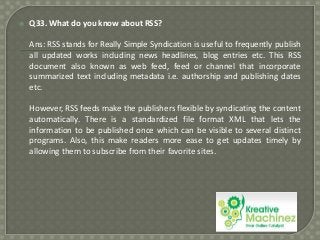 

Q33. What do you know about RSS?
Ans: RSS stands for Really Simple Syndication is useful to frequently publish
all updated works including news headlines, blog entries etc. This RSS
document also known as web feed, feed or channel that incorporate
summarized text including metadata i.e. authorship and publishing dates
etc.
However, RSS feeds make the publishers flexible by syndicating the content
automatically. There is a standardized file format XML that lets the
information to be published once which can be visible to several distinct
programs. Also, this make readers more ease to get updates timely by
allowing them to subscribe from their favorite sites.

 