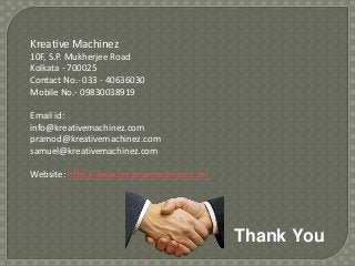 Kreative Machinez
10F, S.P. Mukherjee Road
Kolkata - 700025
Contact No.- 033 - 40636030
Mobile No.- 09830038919
Email id:
info@kreativemachinez.com
pramod@kreativemachinez.com
samuel@kreativemachinez.com
Website: http://www.kreativemachinez.com

Thank You

 