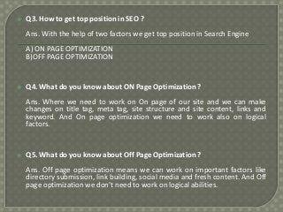 

Q3. How to get top position in SEO ?
Ans. With the help of two factors we get top position in Search Engine
A) ON PAGE OPTIMIZATION
B)OFF PAGE OPTIMIZATION



Q4. What do you know about ON Page Optimization ?
Ans. Where we need to work on On page of our site and we can make
changes on title tag, meta tag, site structure and site content, links and
keyword. And On page optimization we need to work also on logical
factors.



Q5. What do you know about Off Page Optimization ?

Ans. Off page optimization means we can work on important factors like
directory submission, link building, social media and fresh content. And Off
page optimization we don't need to work on logical abilities.

 