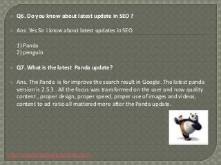 

Q6. Do you know about latest update in SEO ?



Ans. Yes Sir i know about latest updates in SEO
1) Panda
2) penguin



Q7. What is the latest Panda update?



Ans. The Panda is for improve the search result in Google. The latest panda
version is 2.5.3 . All the focus was transformed on the user and now quality
content , proper design, proper speed, proper use of images and videos,
content to ad ratio all mattered more after the Panda update.

http://www.kreativemachinez.com

 