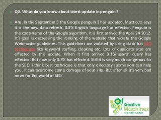 

Q8. What do you know about latest update in penguin ?



Ans. In the September 5 the Google penguin 3 has updated. Mutt cuts says
it is the new data refresh. 0.3% English language has effected. Penguin is
the code name of the Google algorithm. It is first arrived the April 24 2012.
It’s goal is decreasing the ranking of the website that violate the Google
Webmaster guidelines. This guidelines are violated by using black hat SEO
techniques like keyword stuffing, cloaking etc. Lots of duplicate sites are
effected by this update. When it first arrived 3.1% search query has
effected. But now only 0.3% has effected. Still it is very much dangerous for
the SEO. I think best technique is that only directory submission can help
you. It can overcome some damage of your site. But after all it’s very bad
news for the world of SEO

 